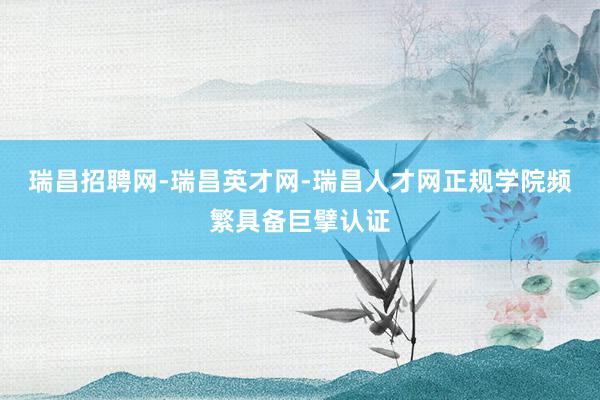 瑞昌招聘网-瑞昌英才网-瑞昌人才网正规学院频繁具备巨擘认证