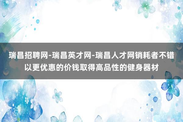 瑞昌招聘网-瑞昌英才网-瑞昌人才网销耗者不错以更优惠的价钱取得高品性的健身器材