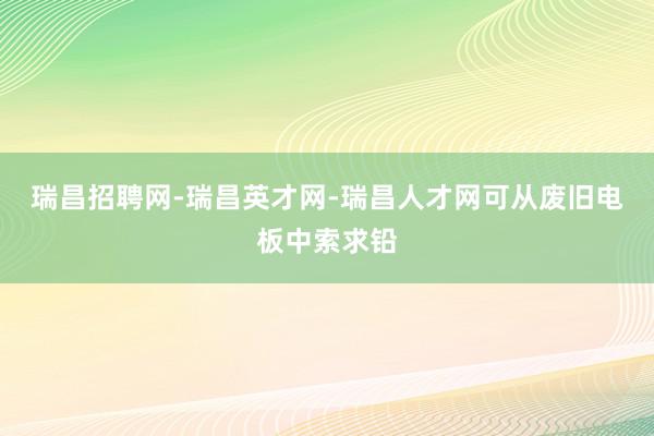 瑞昌招聘网-瑞昌英才网-瑞昌人才网可从废旧电板中索求铅