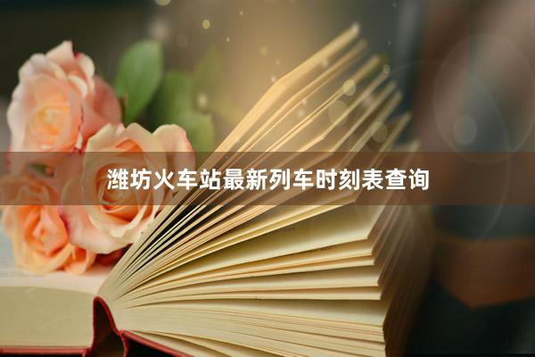 潍坊火车站最新列车时刻表查询