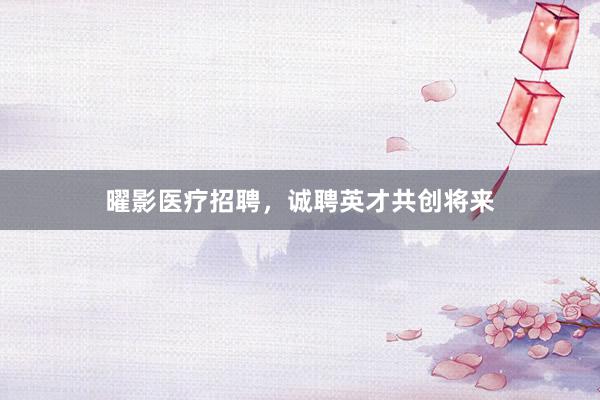 曜影医疗招聘，诚聘英才共创将来