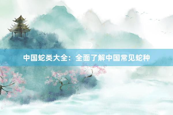 中国蛇类大全：全面了解中国常见蛇种